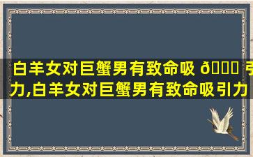 白羊女对巨蟹男有致命吸 🐞 引力,白羊女对巨蟹男有致命吸引力吗知乎